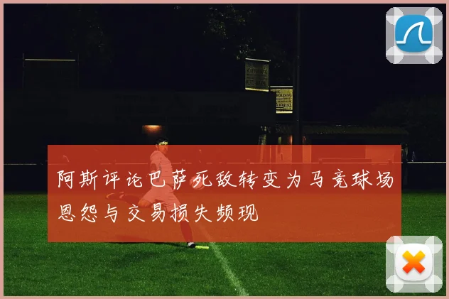 阿斯评论巴萨死敌转变为马竞球场恩怨与交易损失频现