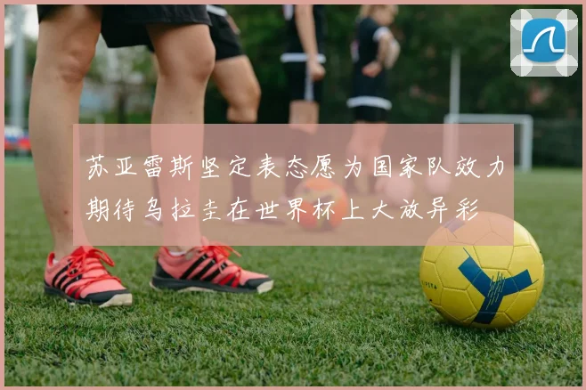 苏亚雷斯坚定表态愿为国家队效力期待乌拉圭在世界杯上大放异彩