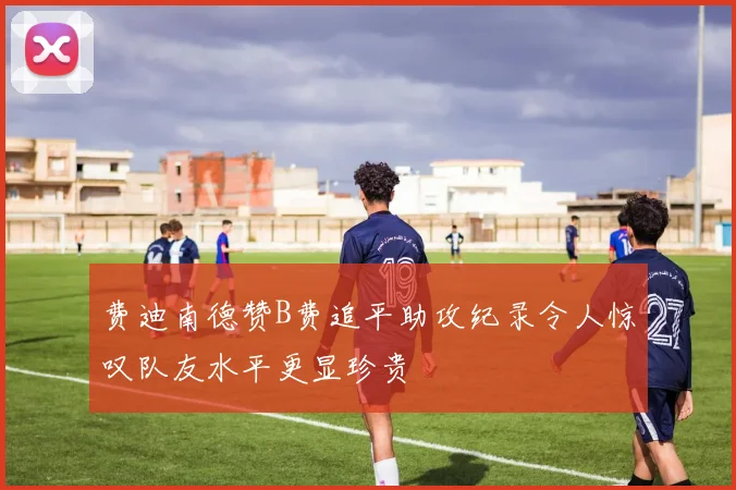 费迪南德赞B费追平助攻纪录令人惊叹队友水平更显珍贵