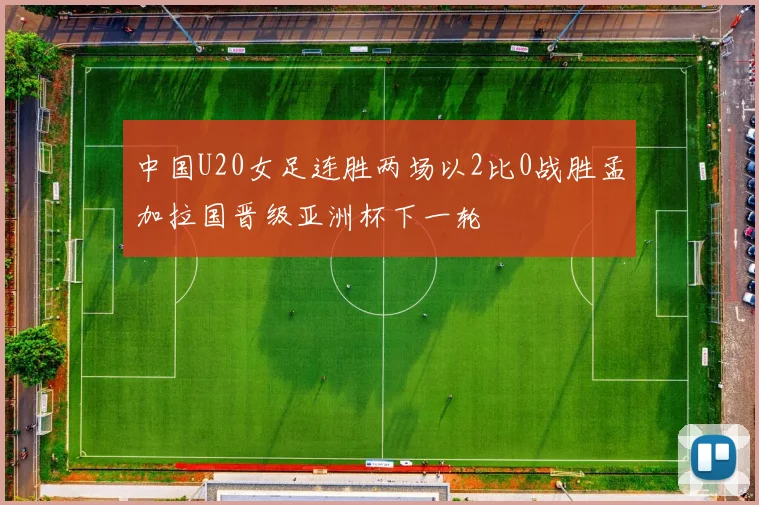 中国U20女足连胜两场以2比0战胜孟加拉国晋级亚洲杯下一轮