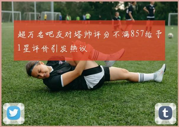 超万名吧友对塔帅评分不满857给予1星评价引发热议