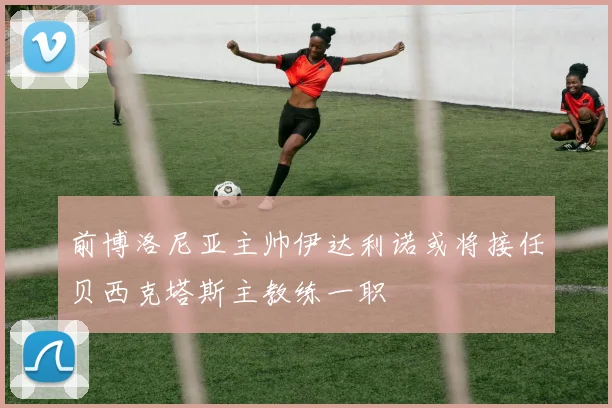 前博洛尼亚主帅伊达利诺或将接任贝西克塔斯主教练一职
