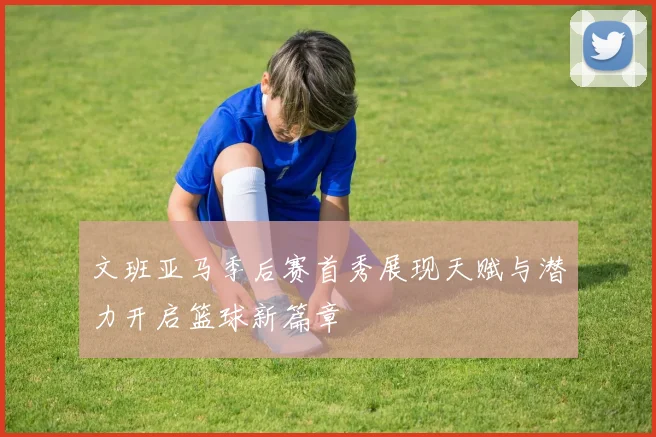 文班亚马季后赛首秀展现天赋与潜力开启篮球新篇章