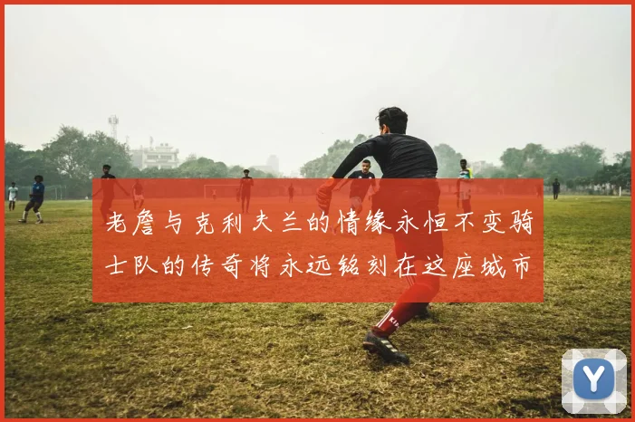 老詹与克利夫兰的情缘永恒不变骑士队的传奇将永远铭刻在这座城市