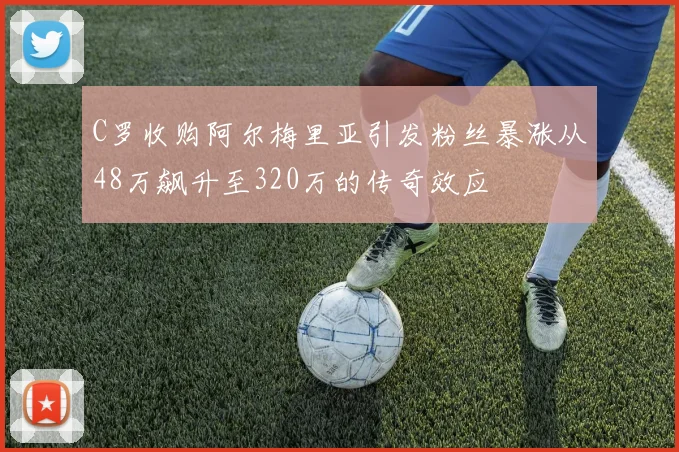 C罗收购阿尔梅里亚引发粉丝暴涨从48万飙升至320万的传奇效应