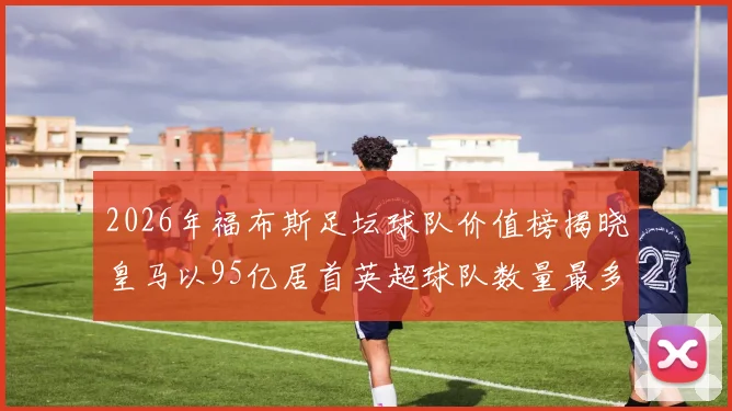 2026年福布斯足坛球队价值榜揭晓皇马以95亿居首英超球队数量最多