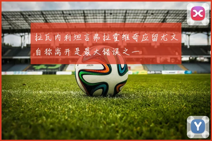 拉瓦内利坦言弗拉霍维奇应留尤文自称离开是最大错误之一