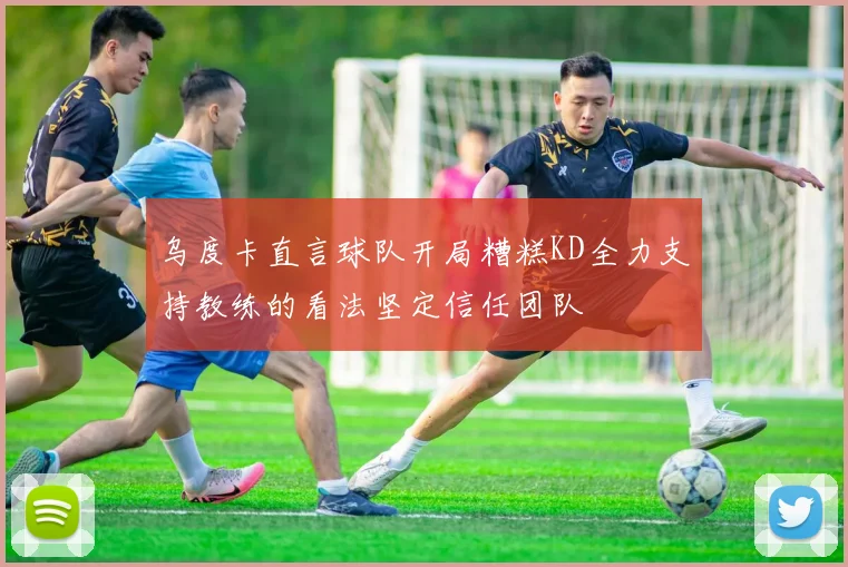 乌度卡直言球队开局糟糕KD全力支持教练的看法坚定信任团队