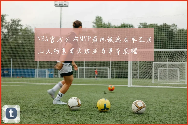 NBA官方公布MVP最终候选名单亚历山大约基奇文班亚马争夺荣耀