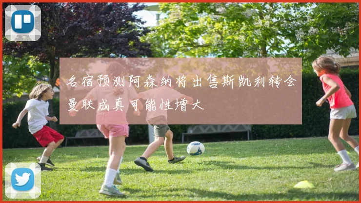 名宿预测阿森纳将出售斯凯利转会曼联成真可能性增大