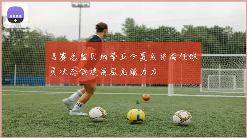 马赛总监贝纳蒂亚今夏或将离任球员状态低迷高层无能为力