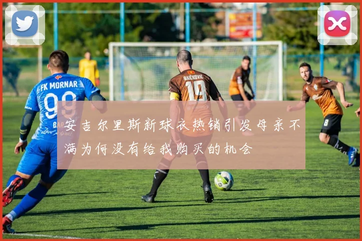 安吉尔里斯新球衣热销引发母亲不满为何没有给我购买的机会