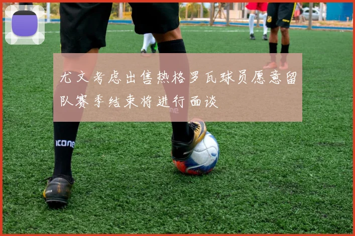 尤文考虑出售热格罗瓦球员愿意留队赛季结束将进行面谈