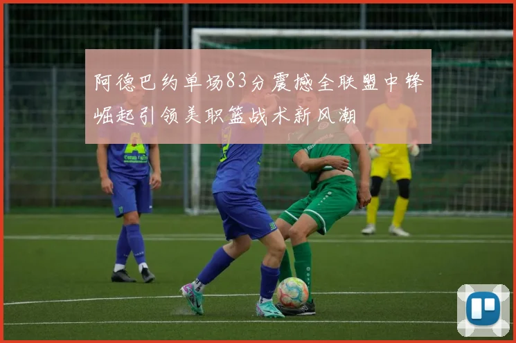 阿德巴约单场83分震撼全联盟中锋崛起引领美职篮战术新风潮