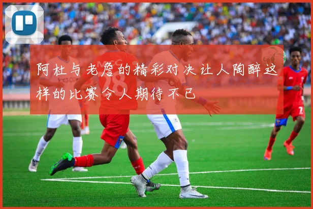 阿杜与老詹的精彩对决让人陶醉这样的比赛令人期待不已