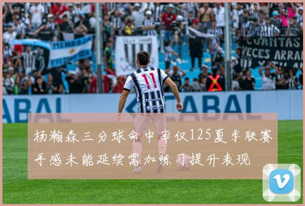 杨瀚森三分球命中率仅125夏季联赛手感未能延续需加练习提升表现