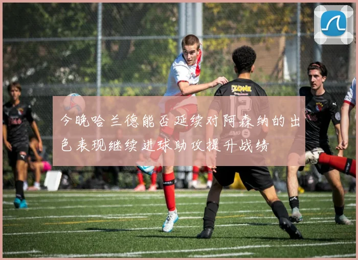 今晚哈兰德能否延续对阿森纳的出色表现继续进球助攻提升战绩