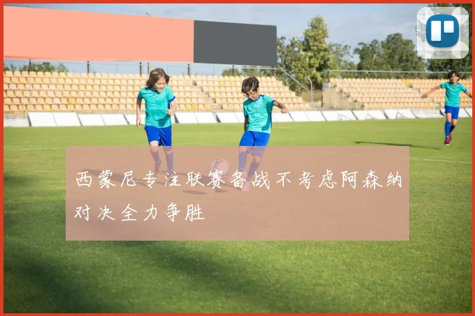 西蒙尼专注联赛备战不考虑阿森纳对决全力争胜