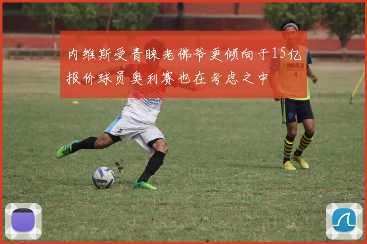 内维斯受青睐老佛爷更倾向于15亿报价球员奥利赛也在考虑之中