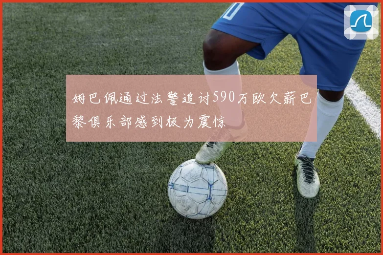 姆巴佩通过法警追讨590万欧欠薪巴黎俱乐部感到极为震惊