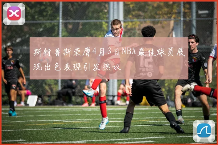 斯特鲁斯荣膺4月3日NBA最佳球员展现出色表现引发热议