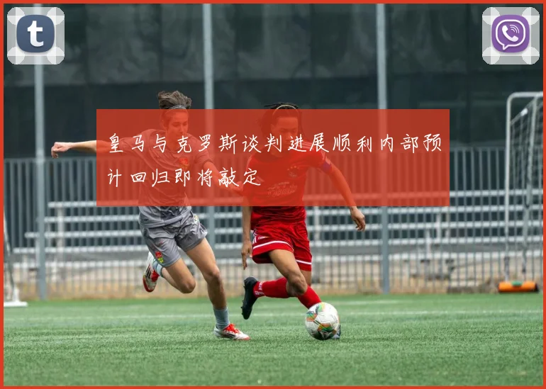 皇马与克罗斯谈判进展顺利内部预计回归即将敲定