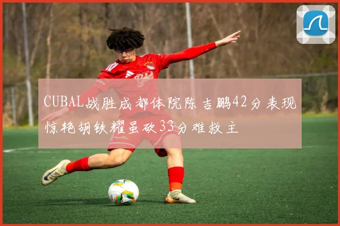 CUBAL战胜成都体院陈吉鹏42分表现惊艳胡铁耀虽砍33分难救主
