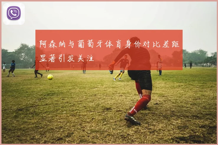 阿森纳与葡萄牙体育身价对比差距显著引发关注