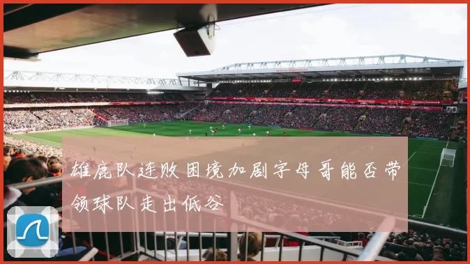雄鹿队连败困境加剧字母哥能否带领球队走出低谷