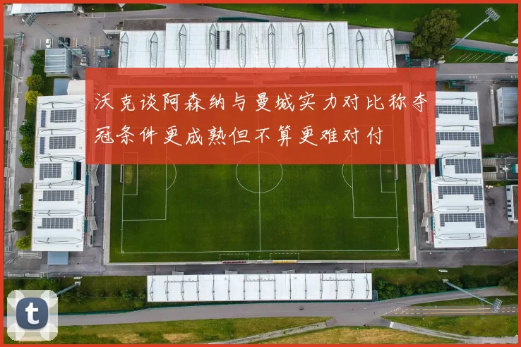 沃克谈阿森纳与曼城实力对比称夺冠条件更成熟但不算更难对付