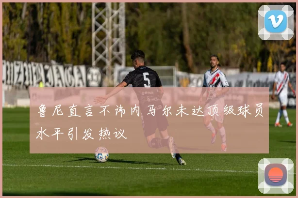 鲁尼直言不讳内马尔未达顶级球员水平引发热议